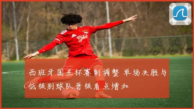 西班牙国王杯赛制调整 单场决胜与低级别球队晋级看点增加