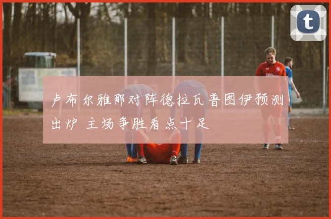 卢布尔雅那对阵德拉瓦普图伊预测出炉 主场争胜看点十足