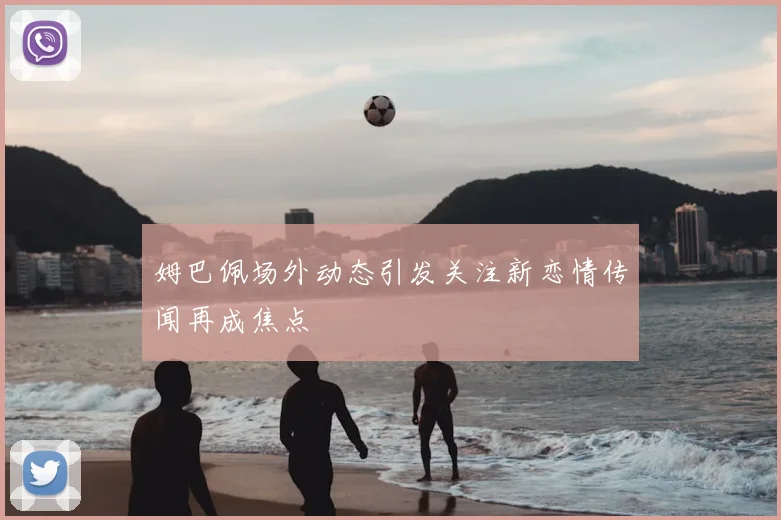 姆巴佩场外动态引发关注新恋情传闻再成焦点