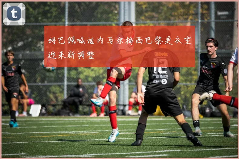 姆巴佩喊话内马尔梅西巴黎更衣室迎来新调整