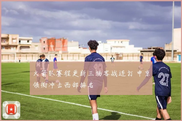 火箭队赛程更新三场客战连打 申京领衔冲击西部排名