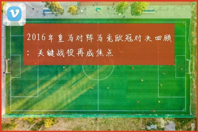 2016年皇马对阵马竞欧冠对决回顾:关键战役再成焦点