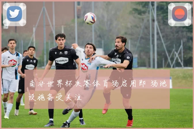 南非世界杯决赛体育场启用即 场地设施备受关注