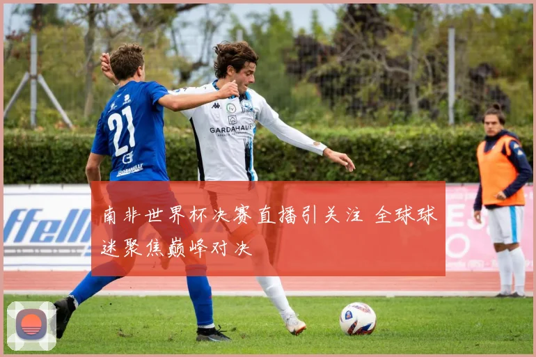 南非世界杯决赛直播引关注 全球球迷聚焦巅峰对决