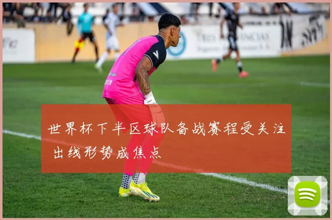 世界杯下半区球队备战赛程受关注 出线形势成焦点