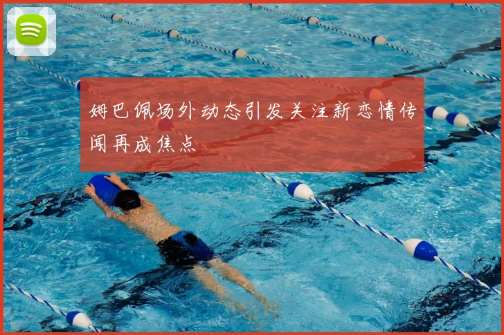 姆巴佩场外动态引发关注新恋情传闻再成焦点