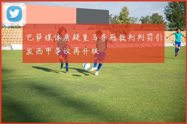 巴萨媒体质疑皇马夺冠裁判判罚引发西甲争议再升级