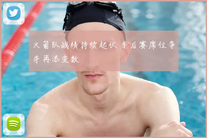 火箭队战绩持续起伏 季后赛席位争夺再添变数