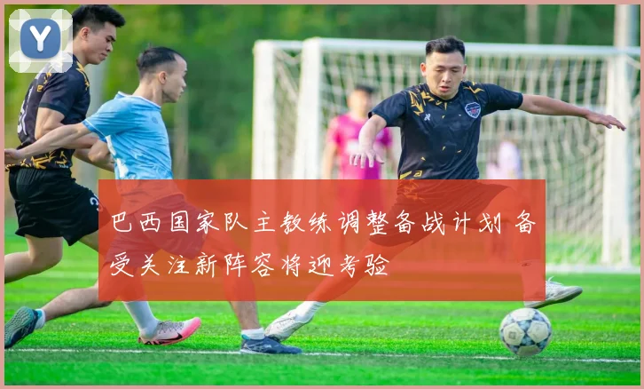 巴西国家队主教练调整备战计划 备受关注新阵容将迎考验