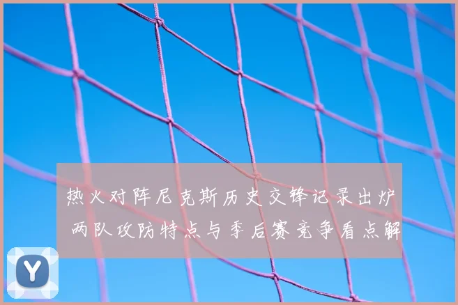 热火对阵尼克斯历史交锋记录出炉 两队攻防特点与季后赛竞争看点解析