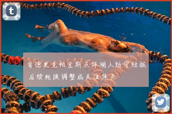 肯德里克帕金斯点评湖人防守短板 后续轮换调整成关注焦点