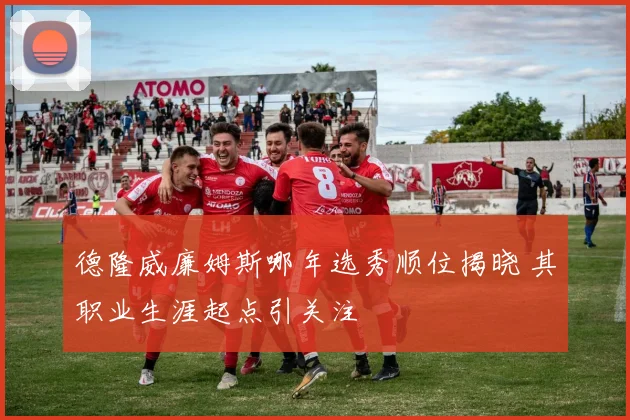 德隆威廉姆斯哪年选秀顺位揭晓 其职业生涯起点引关注