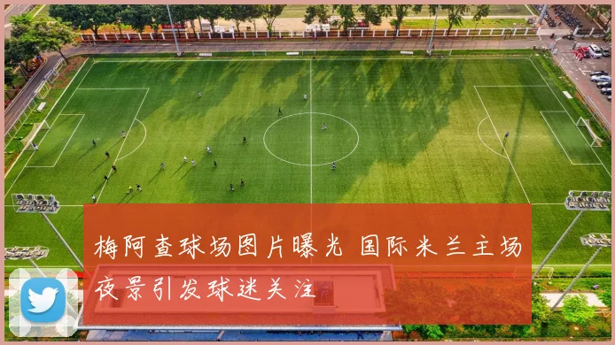 梅阿查球场图片曝光 国际米兰主场夜景引发球迷关注