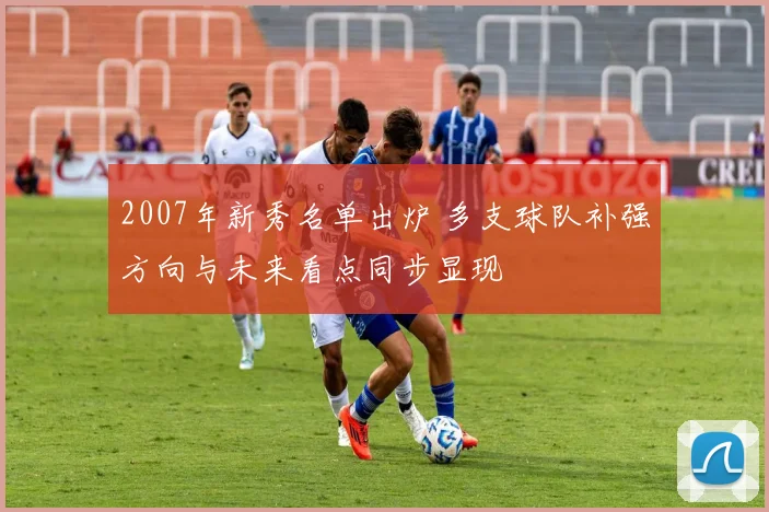2007年新秀名单出炉 多支球队补强方向与未来看点同步显现